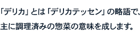 「デリカ」とは「デリカテッセン」の略語で、主に調理済みの惣菜の意味を成します。