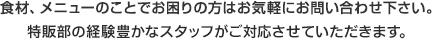 食材、メニューのことでお困りの方はお気軽にお問い合わせ下さい。
特販部の経験豊かなスタッフがご対応させていただきます。